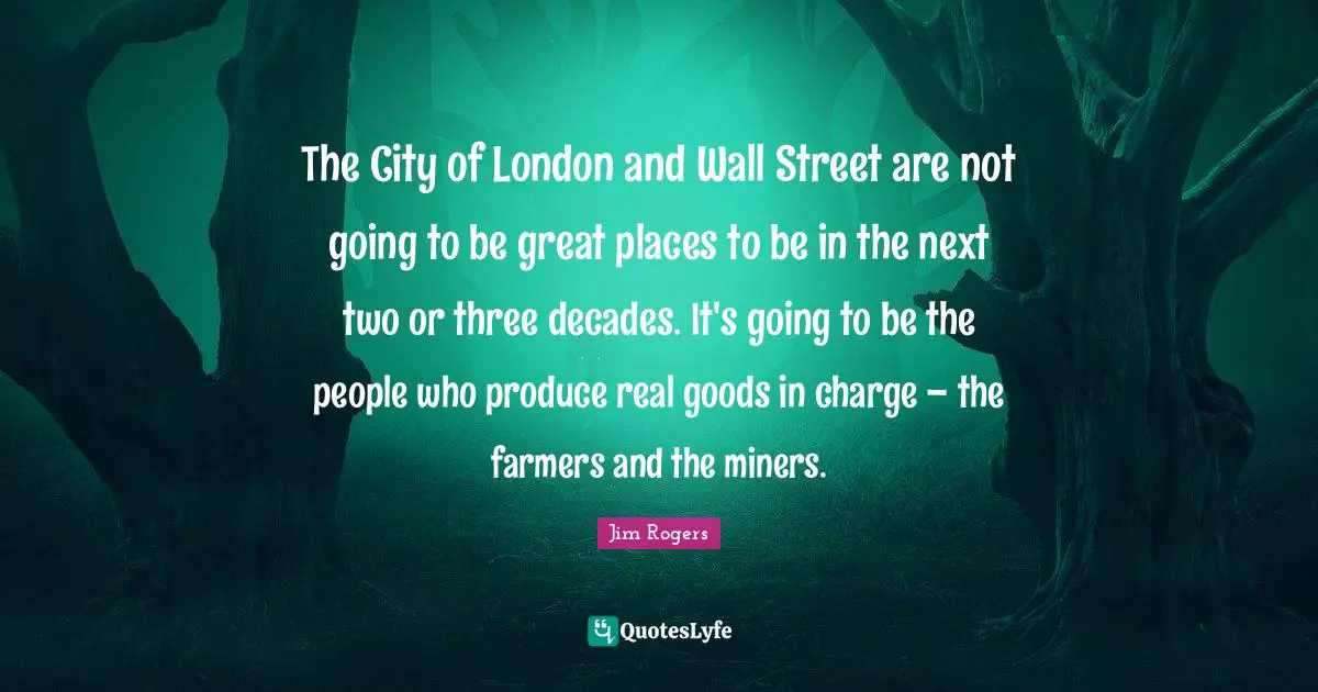 Jim Rogers Quotes: "The City of London and Wall Street are not going to be great places to be in the next two or three decades. It's going to be the people who produce real goods in charge – the farmers and the miners."