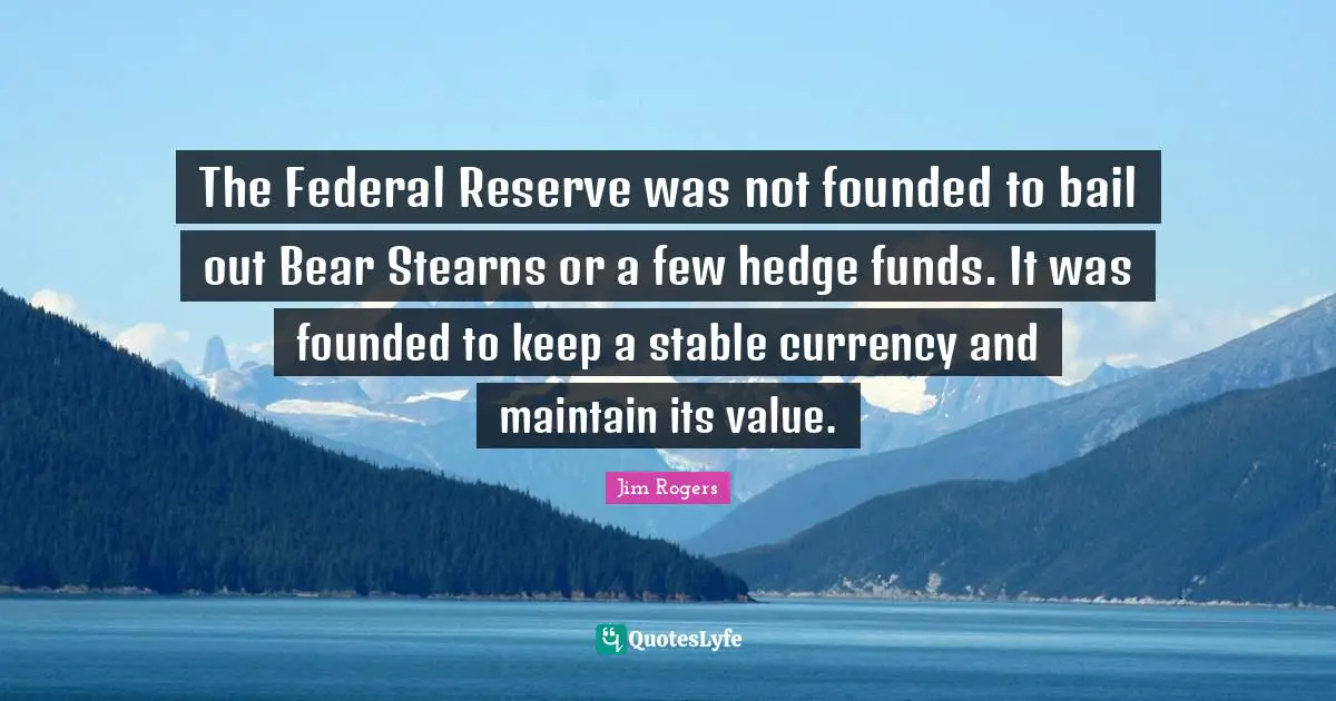 Jim Rogers Quotes: "The Federal Reserve was not founded to bail out Bear Stearns or a few hedge funds. It was founded to keep a stable currency and maintain its value."
