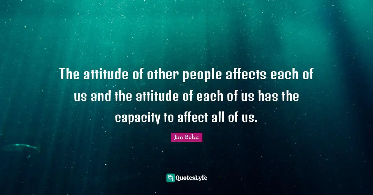 The attitude of other people affects each of us and the attitude of each of us has the capacity to affect all of us.