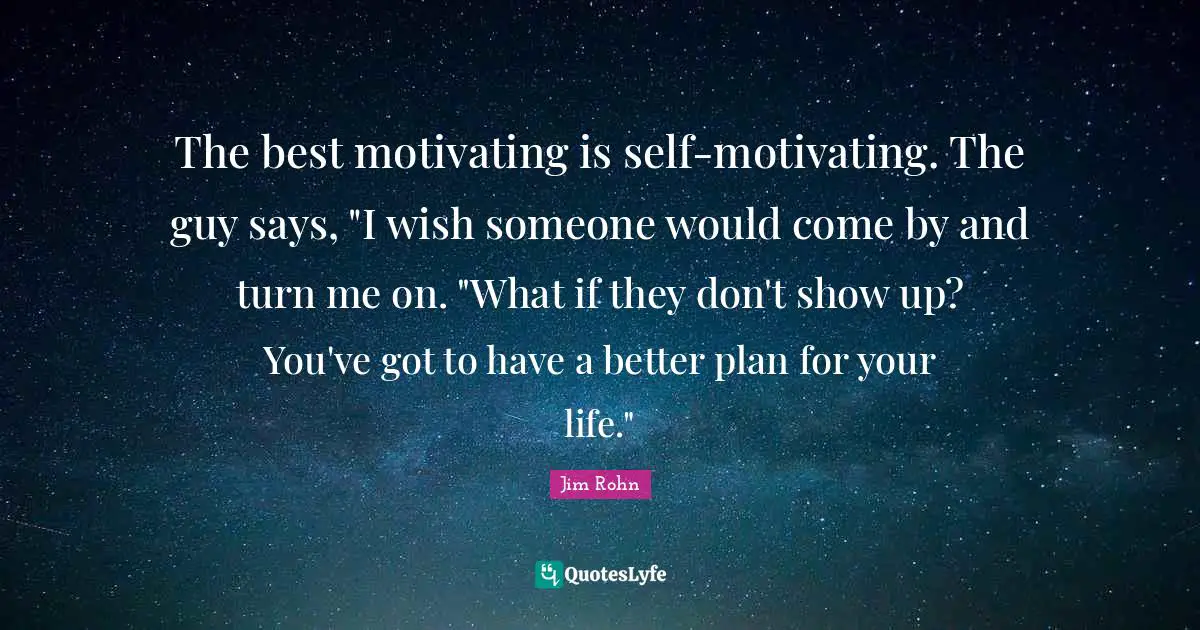 The best motivating is self-motivating. The guy says, "I wish someone would come by and turn me on. "What if they don't show up? You've got to have a better plan for your life."