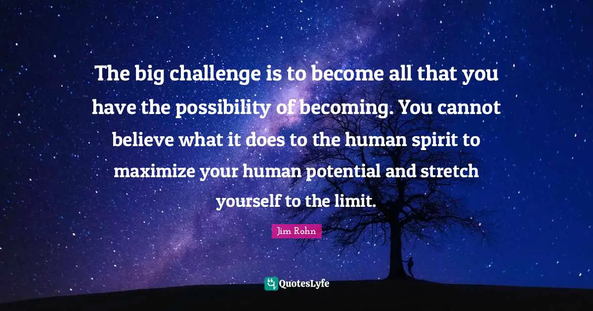 Potential Quotes: "The big challenge is to become all that you have the possibility of becoming. You cannot believe what it does to the human spirit to maximize your human potential and stretch yourself to the limit."