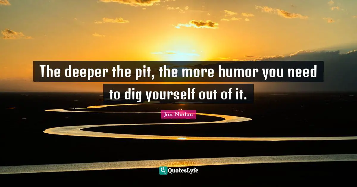 The deeper the pit, the more humor you need to dig yourself out of it.