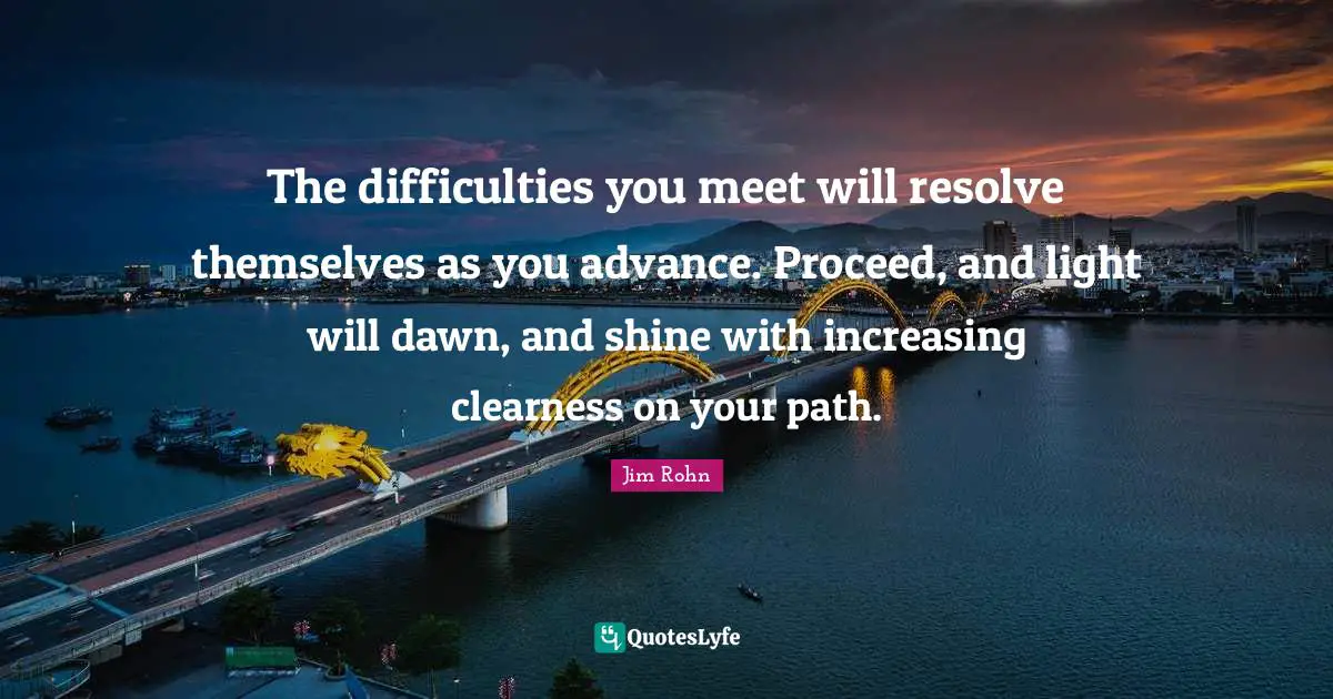 Greatness Quotes: "The difficulties you meet will resolve themselves as you advance. Proceed, and light will dawn, and shine with increasing clearness on your path."