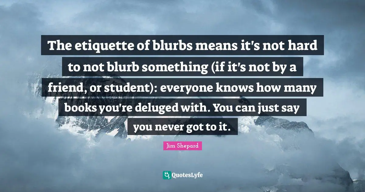 Jim Shepard Quotes: "The etiquette of blurbs means it's not hard to not blurb something (if it's not by a friend, or student): everyone knows how many books you're deluged with. You can just say you never got to it."