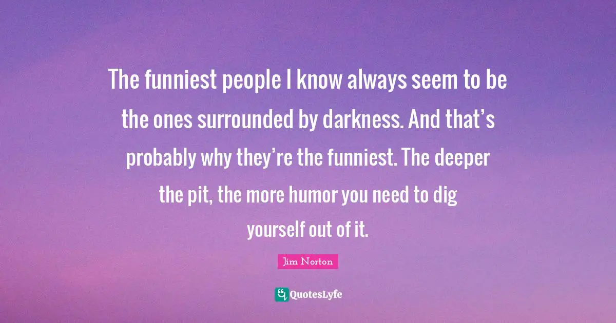 The funniest people I know always seem to be the ones surrounded by darkness. And that’s probably why they’re the funniest. The deeper the pit, the more humor you need to dig yourself out of it.