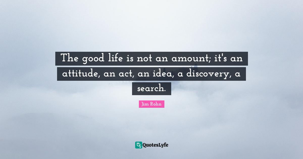 The good life is not an amount; it's an attitude, an act, an idea, a discovery, a search.