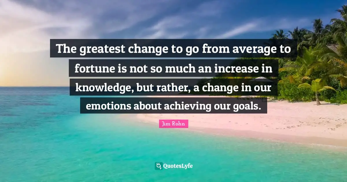 The greatest change to go from average to fortune is not so much an increase in knowledge, but rather, a change in our emotions about achieving our goals.