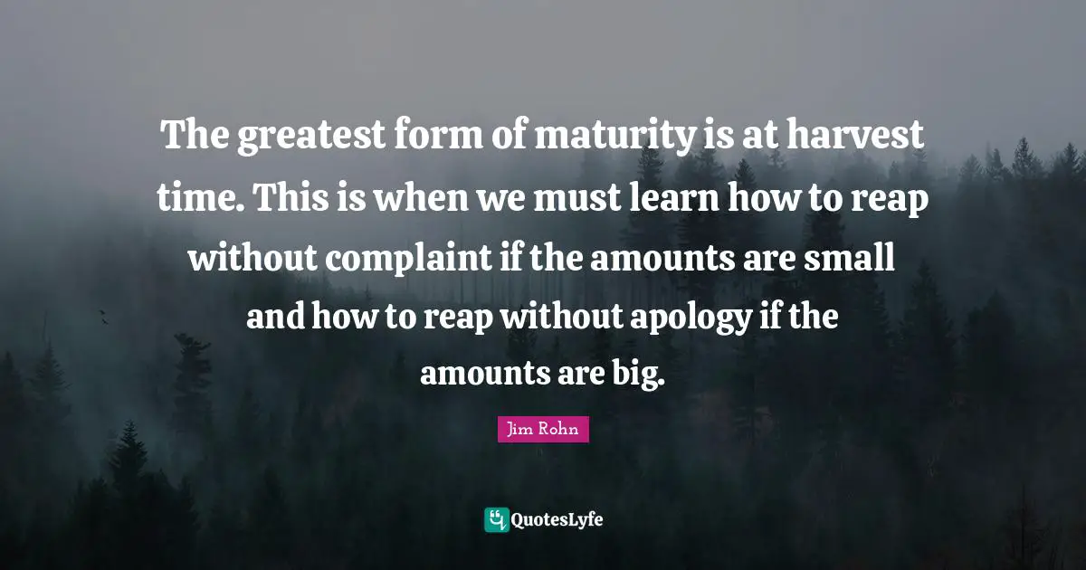 The greatest form of maturity is at harvest time. This is when we must learn how to reap without complaint if the amounts are small and how to reap without apology if the amounts are big.
