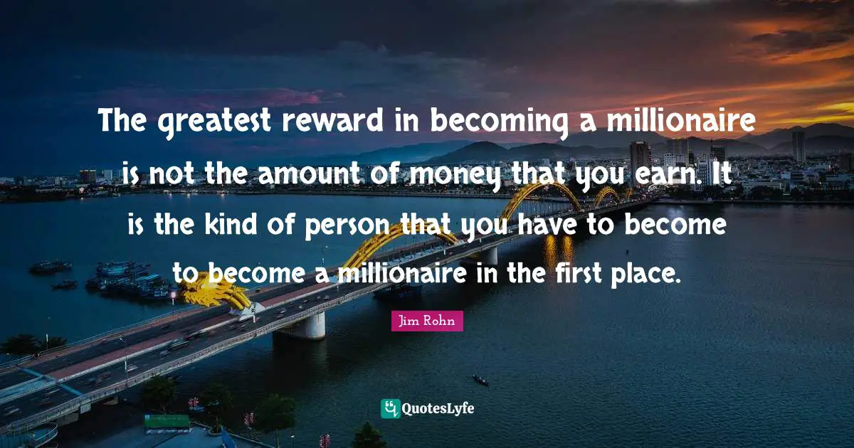 The greatest reward in becoming a millionaire is not the amount of money that you earn. It is the kind of person that you have to become to become a millionaire in the first place.