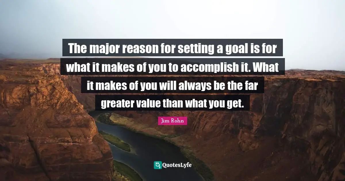 The major reason for setting a goal is for what it makes of you to accomplish it. What it makes of you will always be the far greater value than what you get.