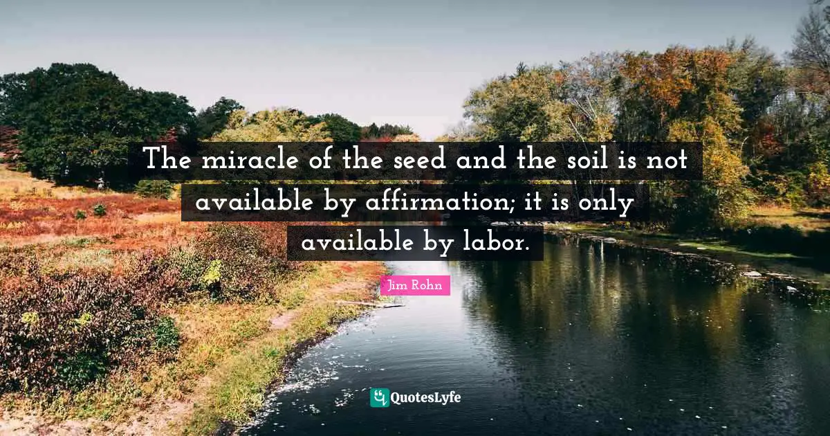 The miracle of the seed and the soil is not available by affirmation; it is only available by labor.