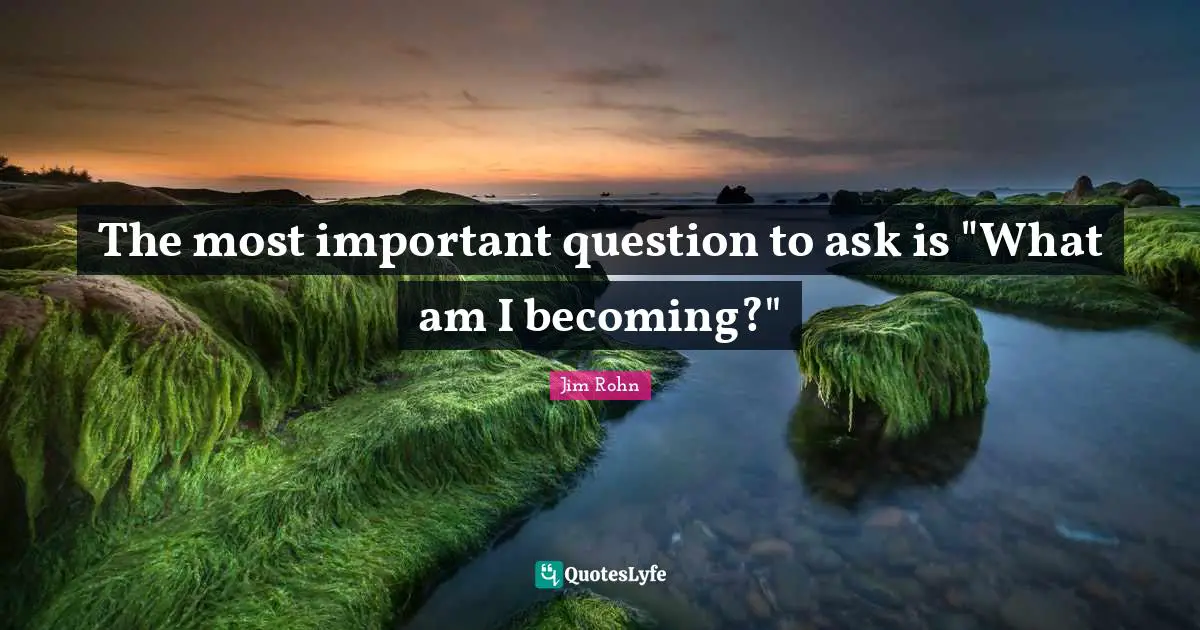 The most important question to ask is "What am I becoming?"