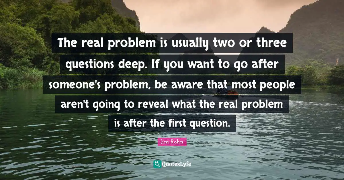 The real problem is usually two or three questions deep. If you want to go after someone's problem, be aware that most people aren't going to reveal what the real problem is after the first question.