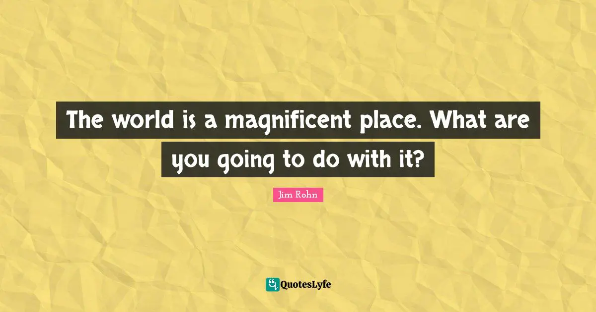 The world is a magnificent place. What are you going to do with it?