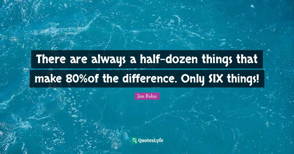 There are always a half-dozen things that make 80%of the difference. Only SIX things!