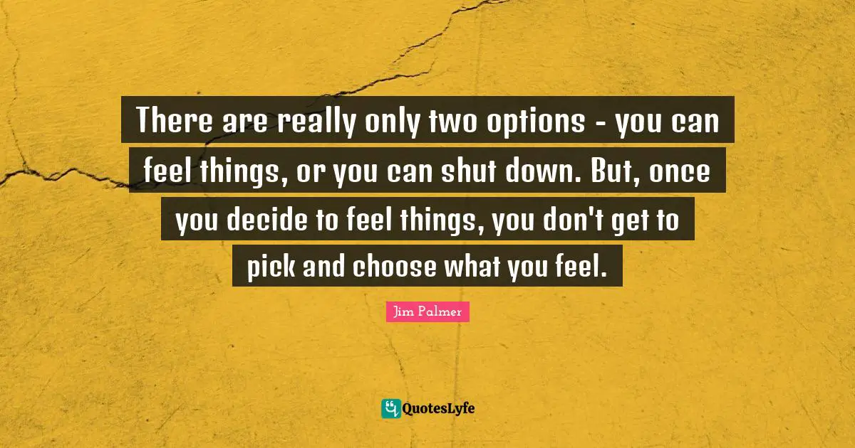 There are really only two options - you can feel things, or you can shut down. But, once you decide to feel things, you don't get to pick and choose what you feel.