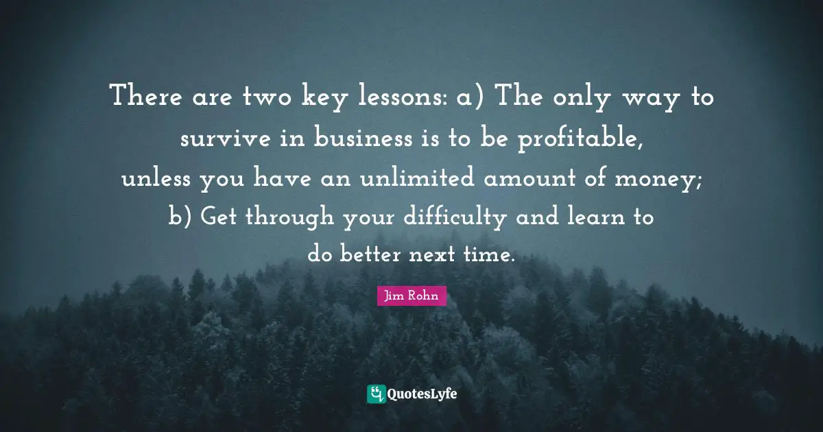 There are two key lessons: a) The only way to survive in business is to be profitable, unless you have an unlimited amount of money; b) Get through your difficulty and learn to do better next time.