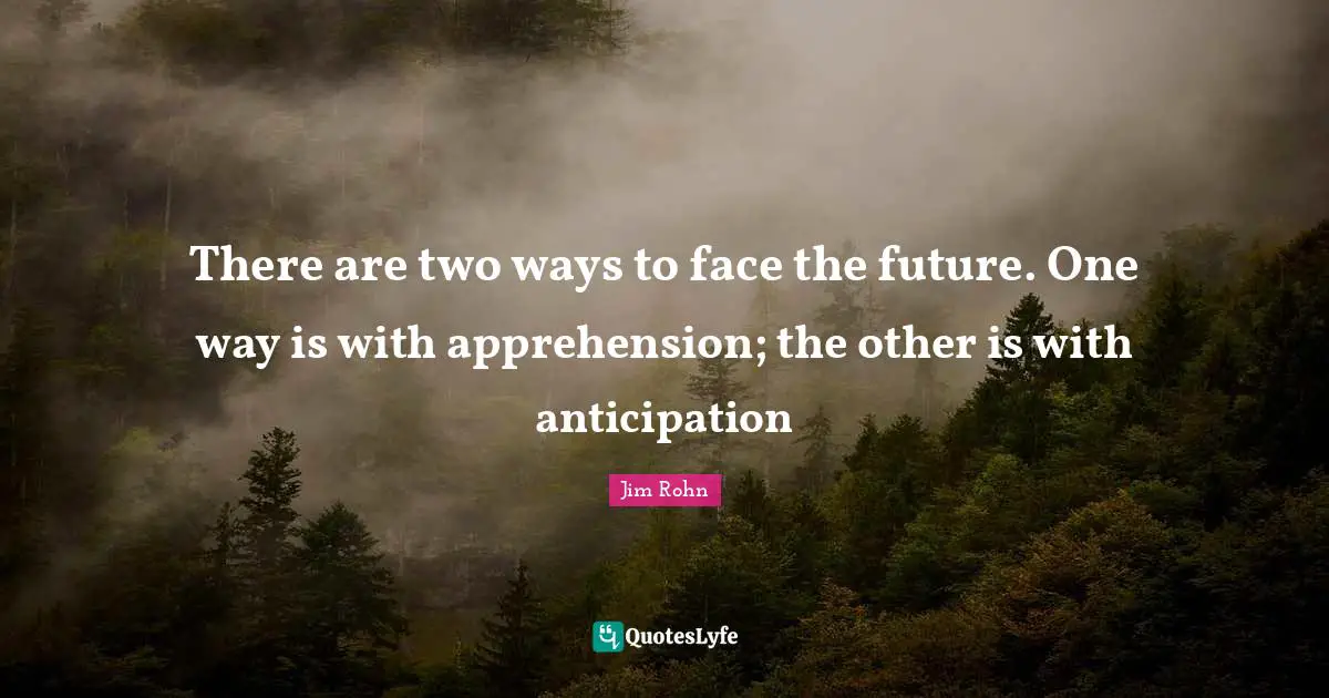 There are two ways to face the future. One way is with apprehension; the other is with anticipation