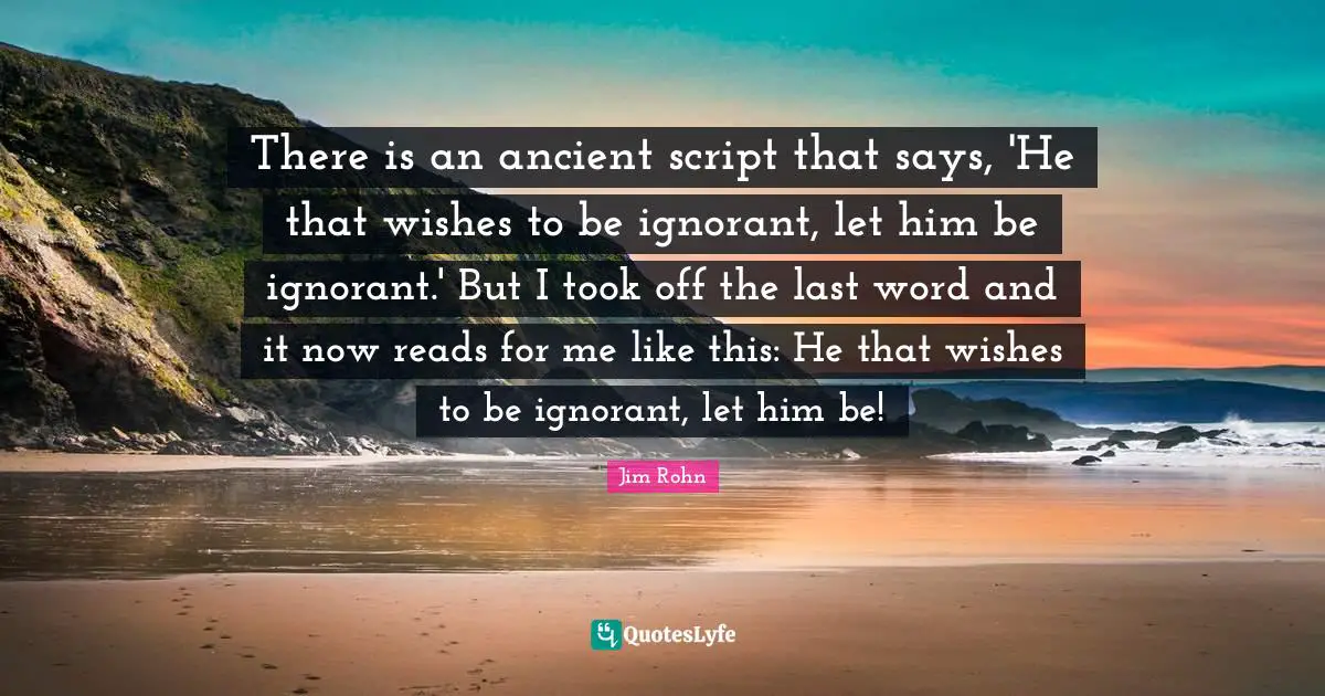 There is an ancient script that says, 'He that wishes to be ignorant, let him be ignorant.' But I took off the last word and it now reads for me like this: He that wishes to be ignorant, let him be!