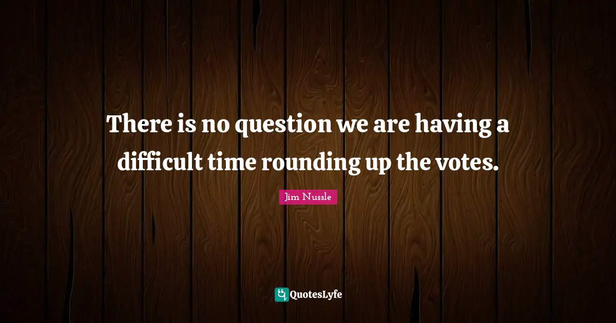 There is no question we are having a difficult time rounding up the votes.