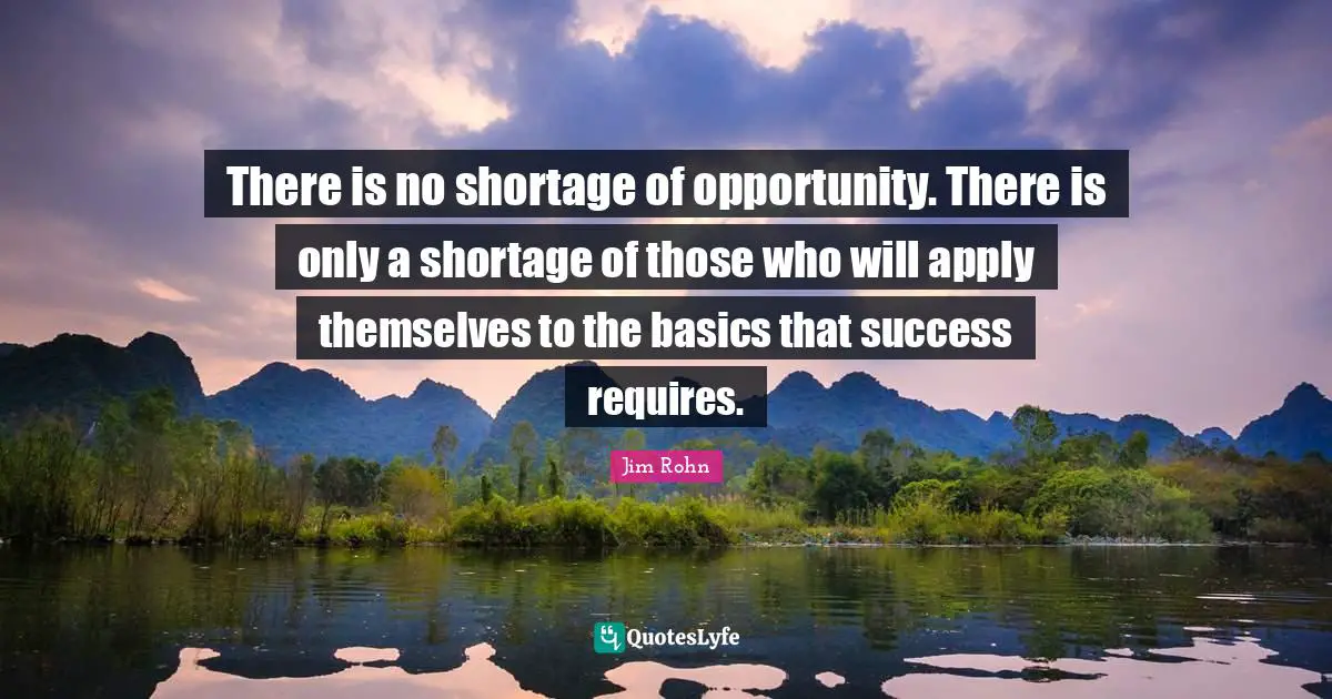 There is no shortage of opportunity. There is only a shortage of those who will apply themselves to the basics that success requires.