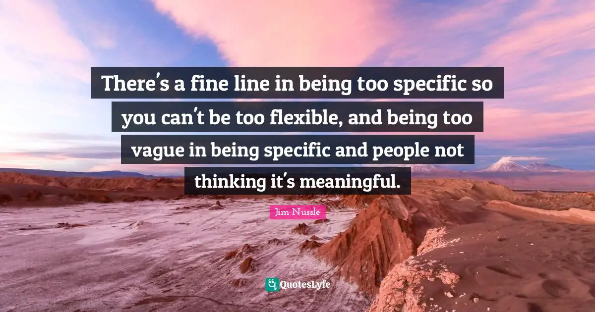 There's a fine line in being too specific so you can't be too flexible, and being too vague in being specific and people not thinking it's meaningful.