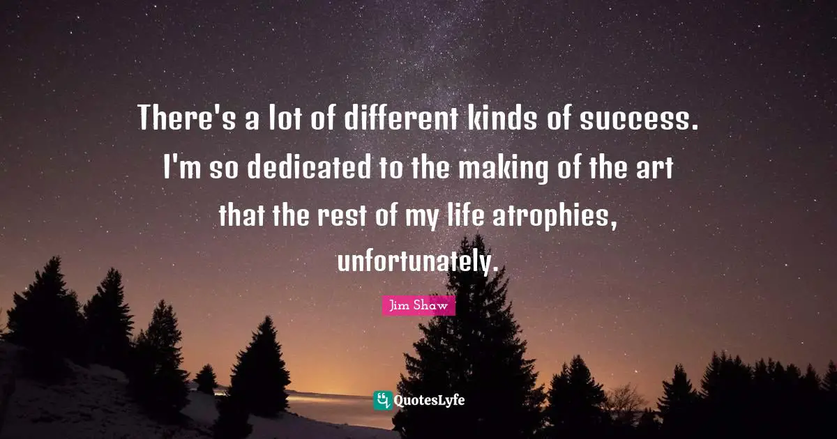 There's a lot of different kinds of success. I'm so dedicated to the making of the art that the rest of my life atrophies, unfortunately.