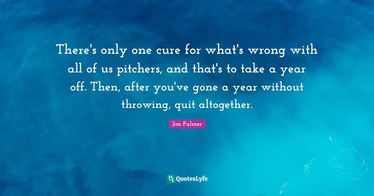 There's only one cure for what's wrong with all of us pitchers, and that's to take a year off. Then, after you've gone a year without throwing, quit altogether.