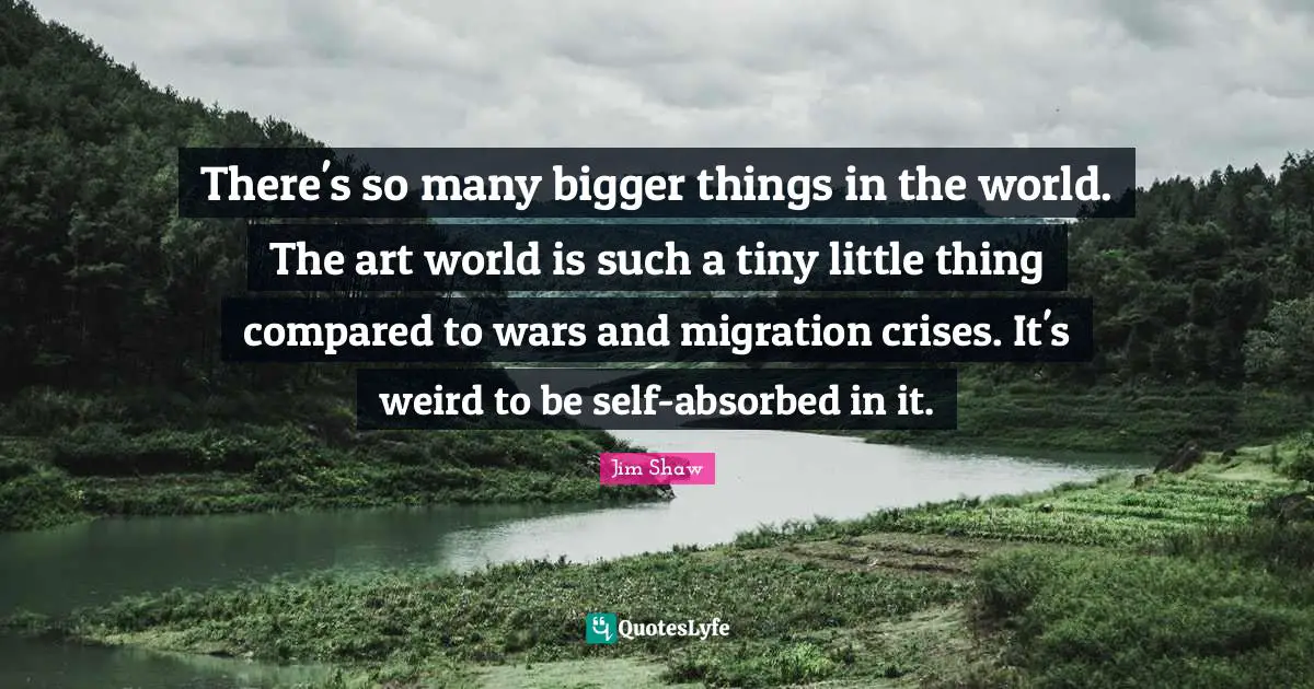 There's so many bigger things in the world. The art world is such a tiny little thing compared to wars and migration crises. It's weird to be self-absorbed in it.