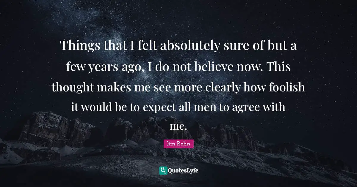 Things that I felt absolutely sure of but a few years ago, I do not believe now. This thought makes me see more clearly how foolish it would be to expect all men to agree with me.