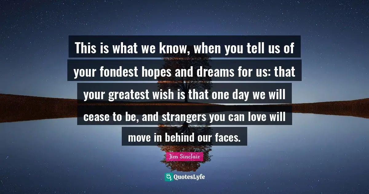 Jim Sinclair Quotes: "This is what we know, when you tell us of your fondest hopes and dreams for us: that your greatest wish is that one day we will cease to be, and strangers you can love will move in behind our faces."