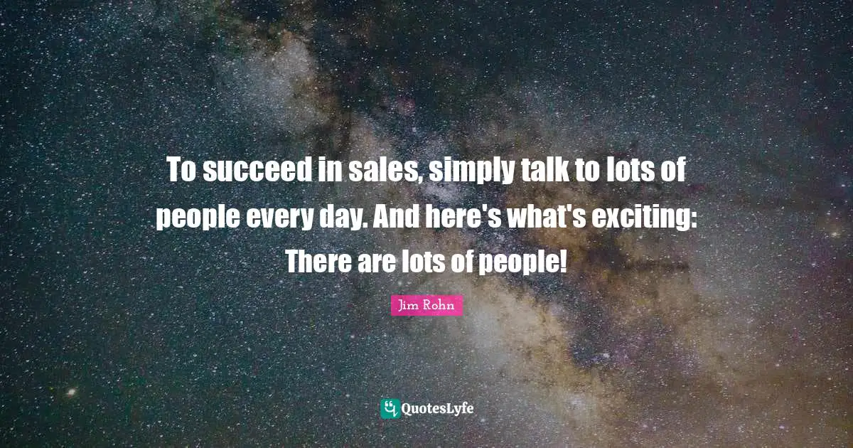 To succeed in sales, simply talk to lots of people every day. And here's what's exciting: There are lots of people!