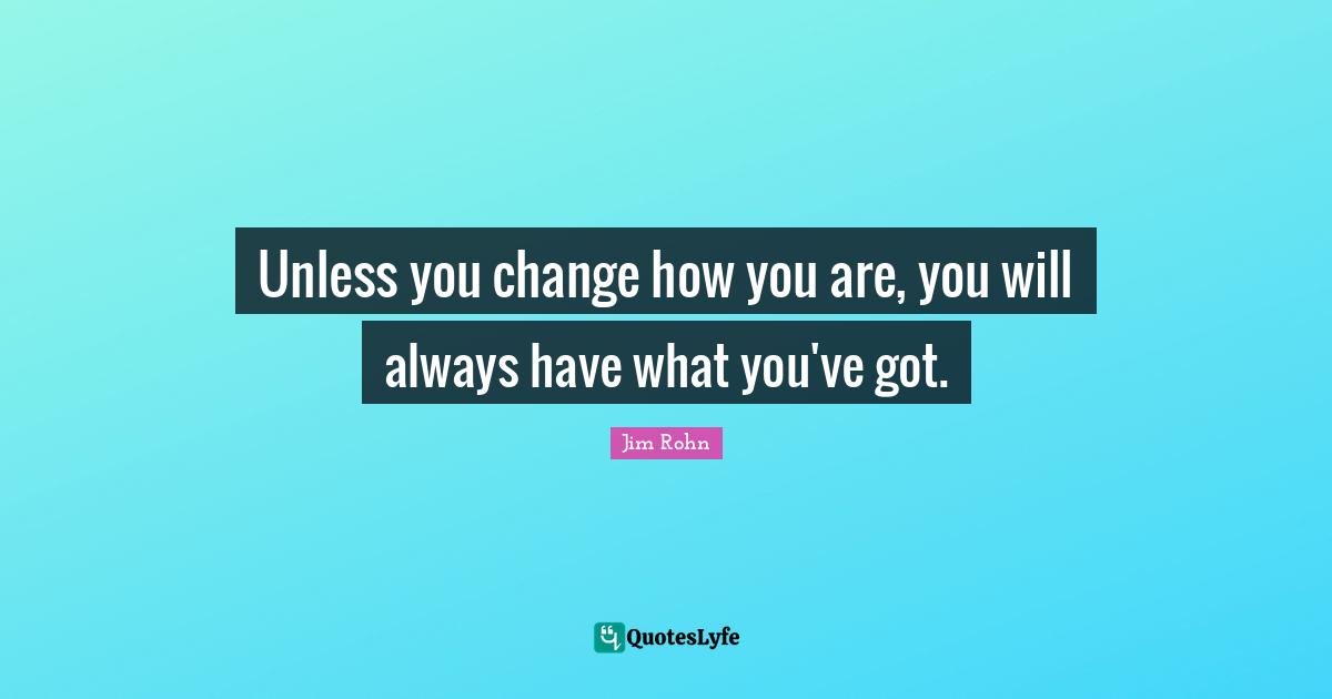 Unless you change how you are, you will always have what you've got.