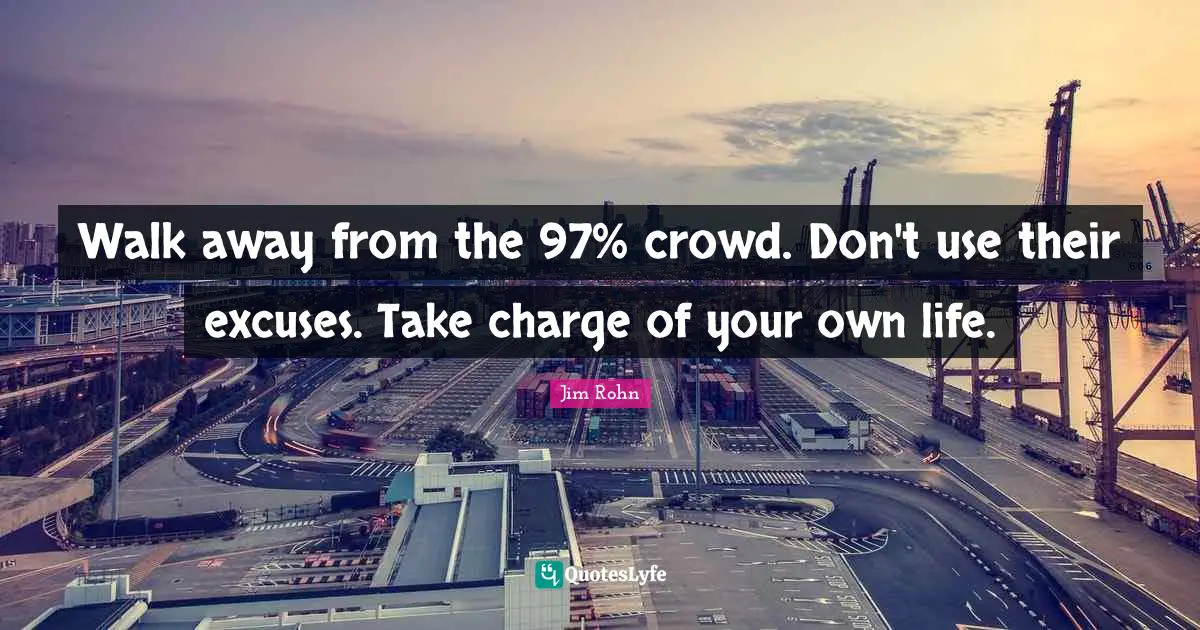 Walk away from the 97% crowd. Don't use their excuses. Take charge of your own life.