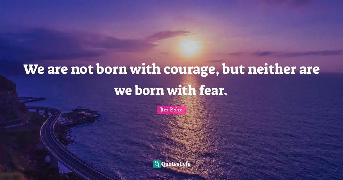 We are not born with courage, but neither are we born with fear.