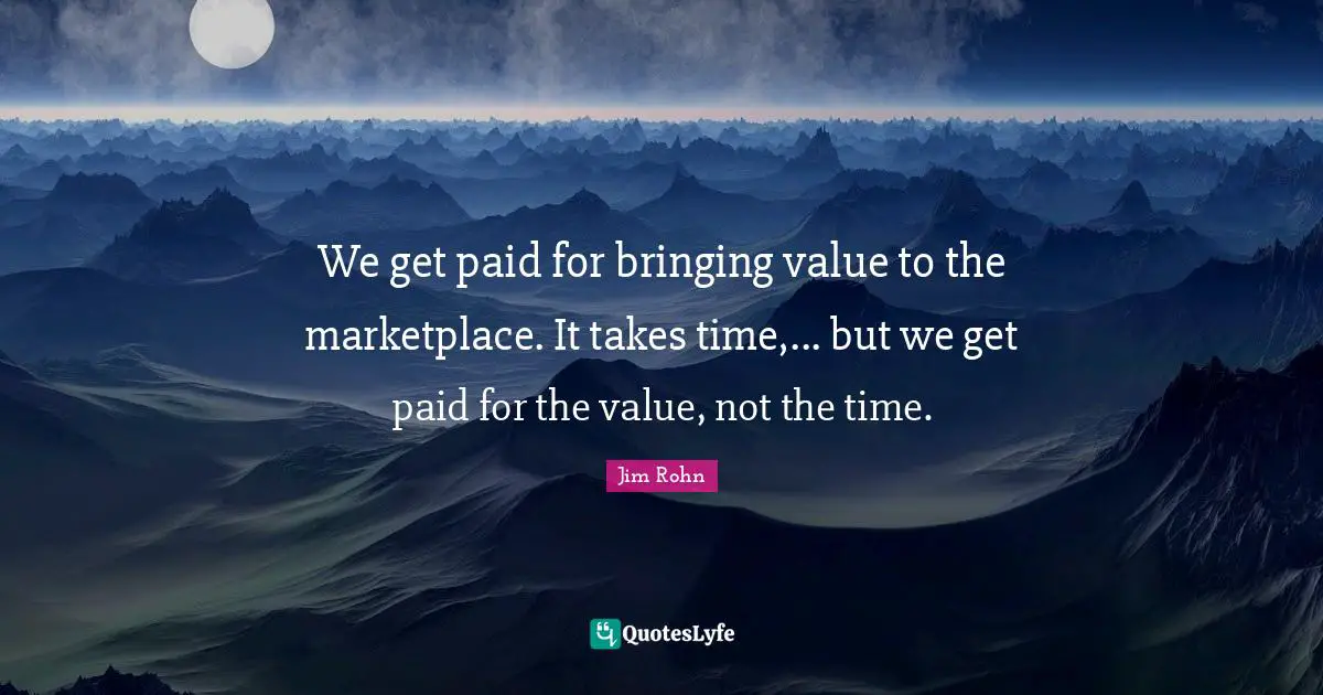 We get paid for bringing value to the marketplace. It takes time,... but we get paid for the value, not the time.