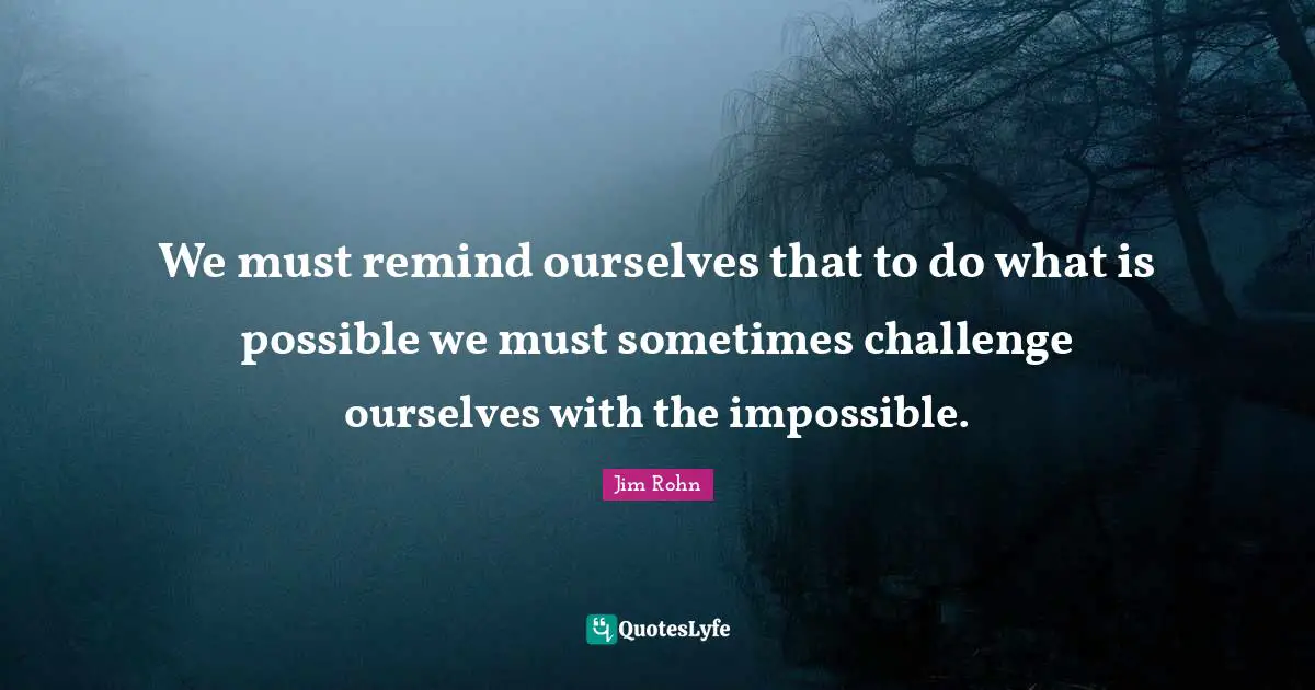We must remind ourselves that to do what is possible we must sometimes challenge ourselves with the impossible.
