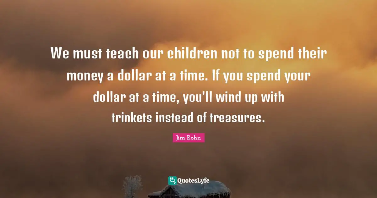We must teach our children not to spend their money a dollar at a time. If you spend your dollar at a time, you'll wind up with trinkets instead of treasures.