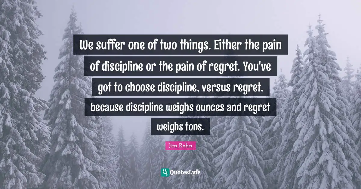 We suffer one of two things. Either the pain of discipline or the pain of regret. You've got to choose discipline, versus regret, because discipline weighs ounces and regret weighs tons.