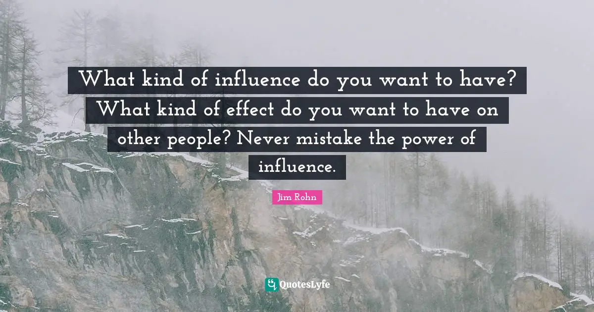 What kind of influence do you want to have? What kind of effect do you want to have on other people? Never mistake the power of influence.