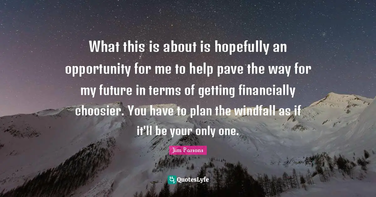 What this is about is hopefully an opportunity for me to help pave the way for my future in terms of getting financially choosier. You have to plan the windfall as if it'll be your only one.