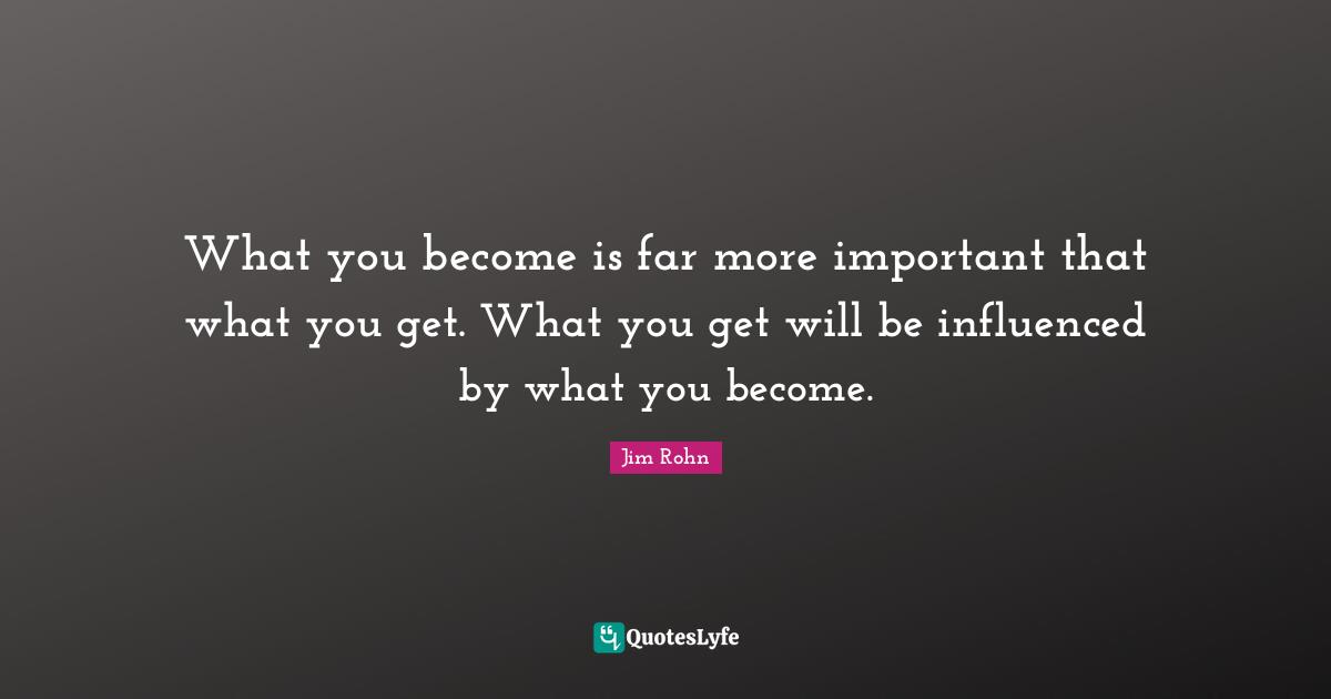 What you become is far more important that what you get. What you get will be influenced by what you become.