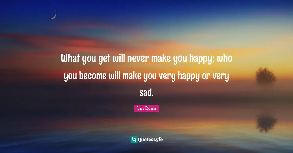 What you get will never make you happy; who you become will make you very happy or very sad.