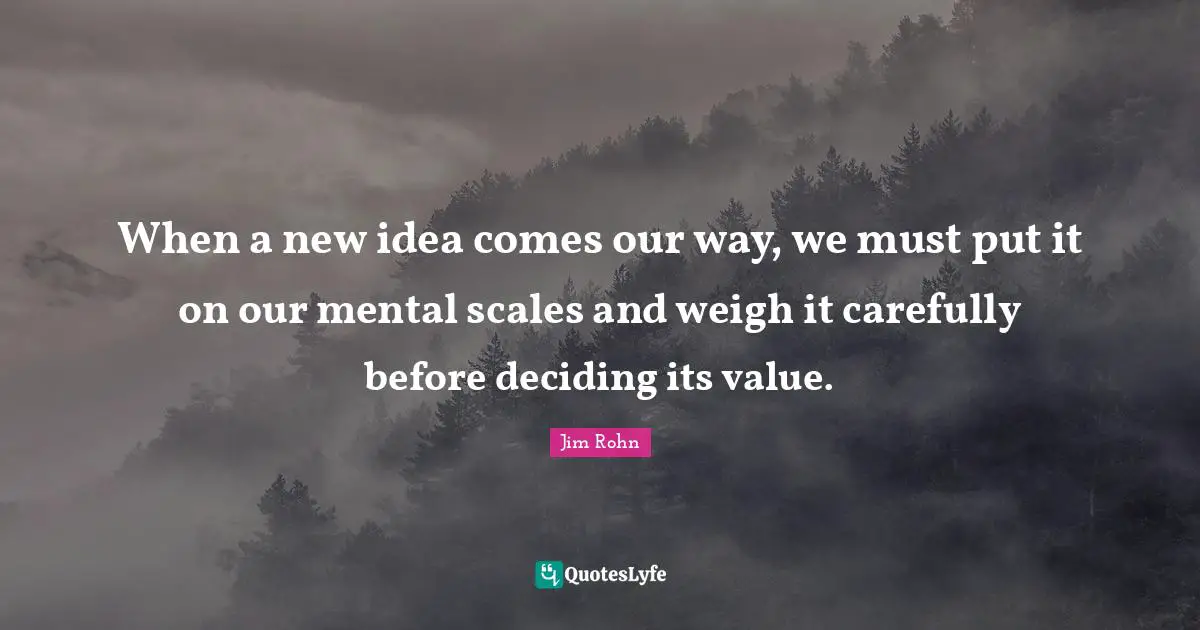 When a new idea comes our way, we must put it on our mental scales and weigh it carefully before deciding its value.