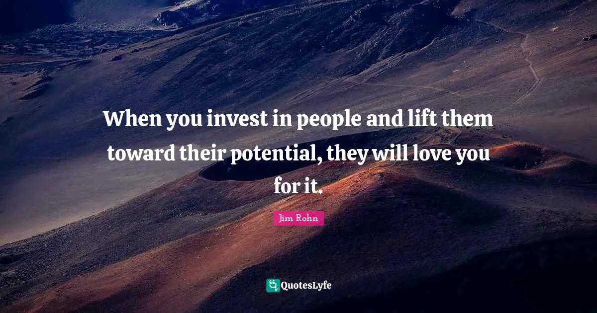 When you invest in people and lift them toward their potential, they will love you for it.