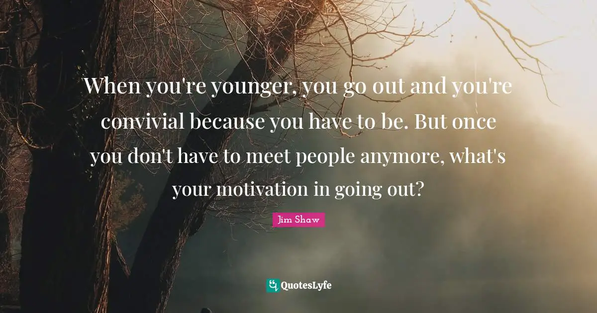 When you're younger, you go out and you're convivial because you have to be. But once you don't have to meet people anymore, what's your motivation in going out?
