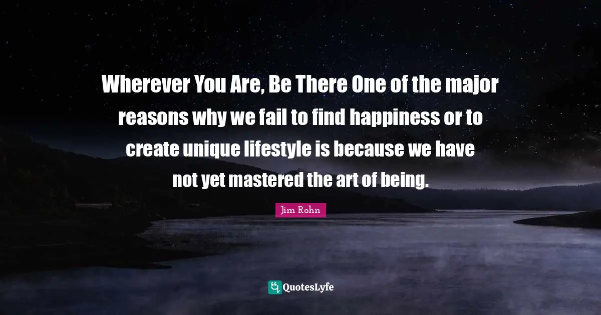 Wherever You Are Quotes: "Wherever You Are, Be There One of the major reasons why we fail to find happiness or to create unique lifestyle is because we have not yet mastered the art of being."