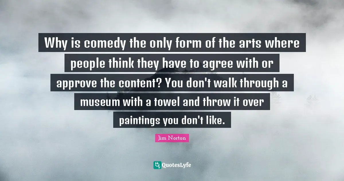 Why is comedy the only form of the arts where people think they have to agree with or approve the content? You don't walk through a museum with a towel and throw it over paintings you don't like.