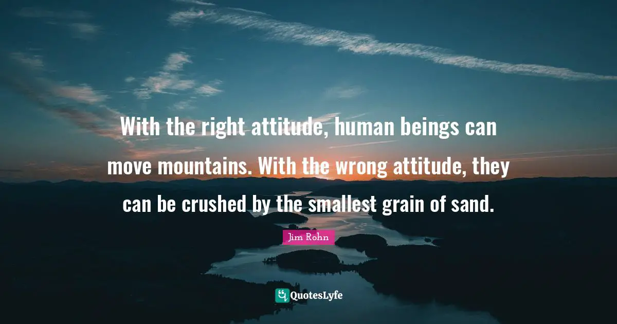 With the right attitude, human beings can move mountains. With the wrong attitude, they can be crushed by the smallest grain of sand.