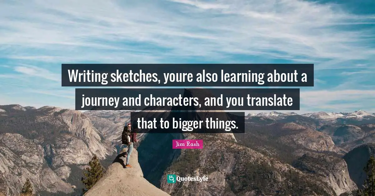 Writing sketches, youre also learning about a journey and characters, and you translate that to bigger things.